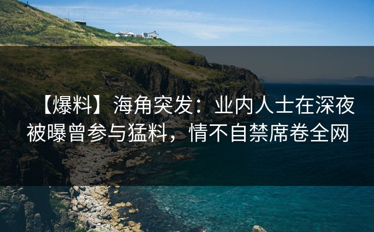 【爆料】海角突发：业内人士在深夜被曝曾参与猛料，情不自禁席卷全网