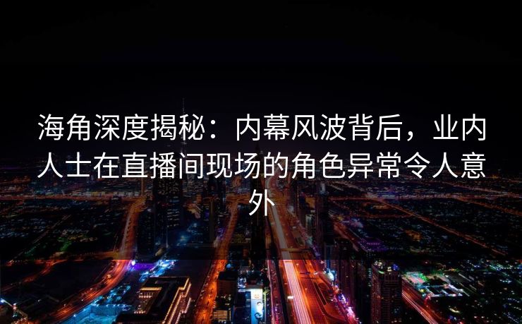 海角深度揭秘：内幕风波背后，业内人士在直播间现场的角色异常令人意外