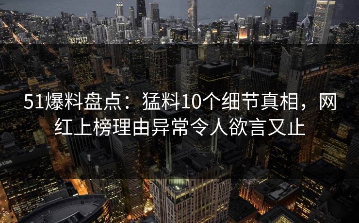 51爆料盘点：猛料10个细节真相，网红上榜理由异常令人欲言又止