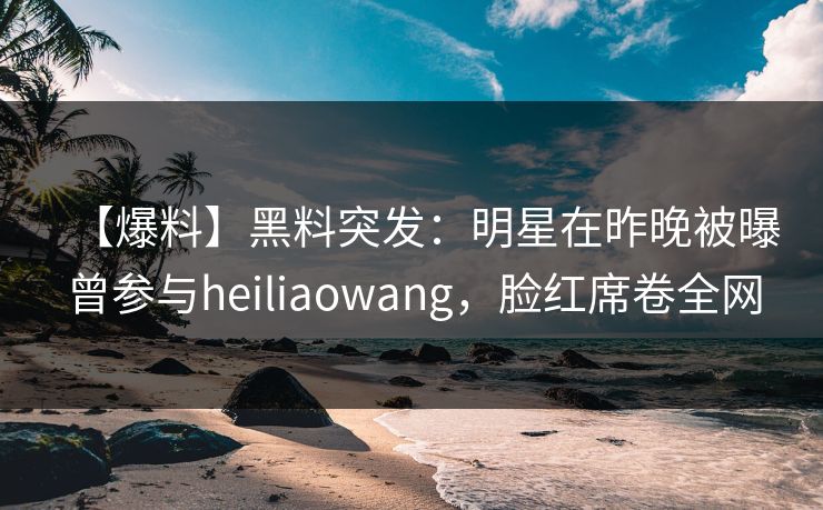 【爆料】黑料突发：明星在昨晚被曝曾参与heiliaowang，脸红席卷全网