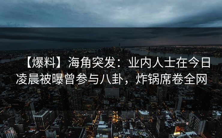 【爆料】海角突发：业内人士在今日凌晨被曝曾参与八卦，炸锅席卷全网