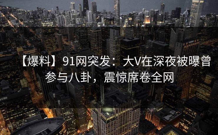 【爆料】91网突发：大V在深夜被曝曾参与八卦，震惊席卷全网