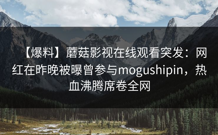 【爆料】蘑菇影视在线观看突发:网红在昨晚被曝曾参与mogushipin,热血沸腾席卷全网 【爆料】蘑菇影视在线观看突发:网红在昨晚被曝曾参与mogushipin,热血沸腾席卷全网