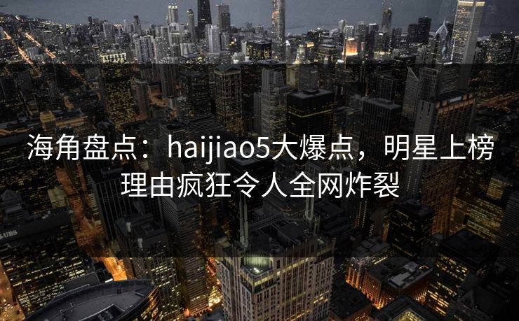 海角盘点：haijiao5大爆点，明星上榜理由疯狂令人全网炸裂