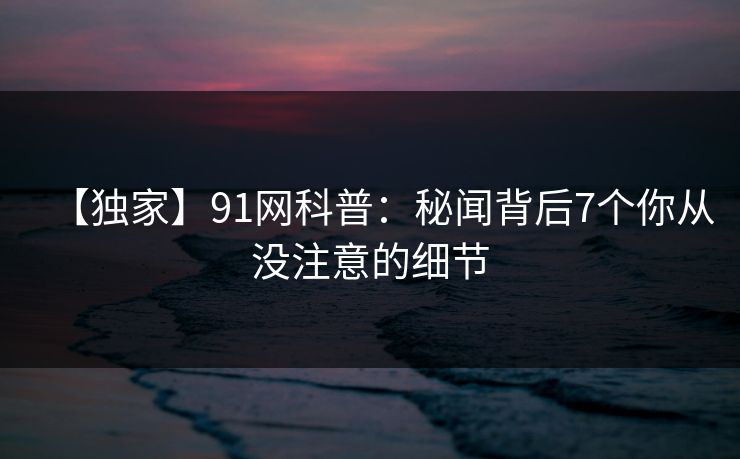【独家】91网科普:秘闻背后7个你从没注意的细节 【独家】91网科普:秘闻背后7个你从没注意的细节