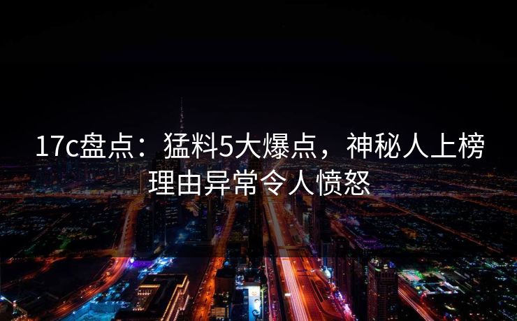17c盘点：猛料5大爆点，神秘人上榜理由异常令人愤怒