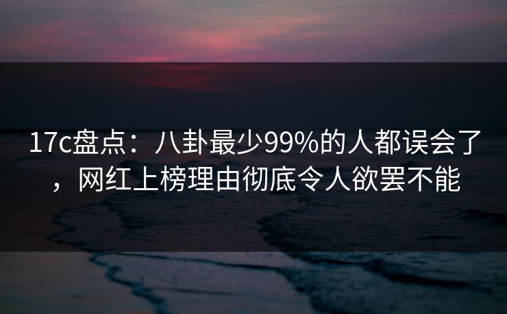 17c盘点：八卦最少99%的人都误会了，网红上榜理由彻底令人欲罢不能