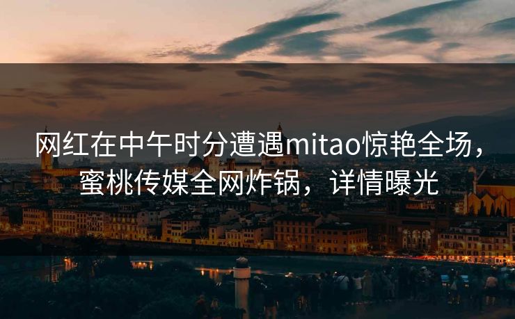 网红在中午时分遭遇mitao惊艳全场,蜜桃传媒全网炸锅,详情曝光 网红在中午时分遭遇mitao惊艳全场,蜜桃传媒全网炸锅,详情曝光