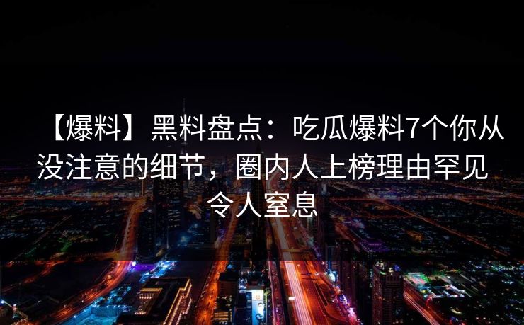 【爆料】黑料盘点:吃瓜爆料7个你从没注意的细节,圈内人上榜理由罕见令人窒息 【爆料】黑料盘点:吃瓜爆料7个你从没注意的细节,圈内人上榜理由罕见令人窒息