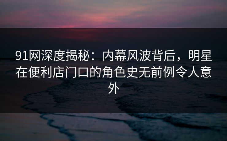 91网深度揭秘：内幕风波背后，明星在便利店门口的角色史无前例令人意外