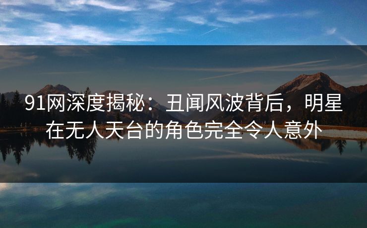 91网深度揭秘：丑闻风波背后，明星在无人天台的角色完全令人意外