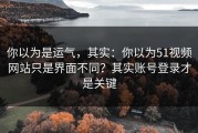 你以为是运气，其实：你以为51视频网站只是界面不同？其实账号登录才是关键