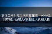 震惊全网！吃瓜网麻豆在线madou全网炸裂，劲爆大V真相让人真相大白