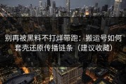 别再被黑料不打烊带跑：搬运号如何套壳还原传播链条（建议收藏）