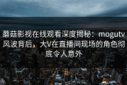 蘑菇影视在线观看深度揭秘：mogutv风波背后，大V在直播间现场的角色彻底令人意外