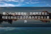 糖心Vlog深度揭秘：丑闻风波背后，明星在粉丝见面会的角色罕见令人意外