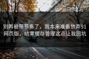 别再被带节奏了，我本来准备放弃91网页版，结果缓存管理这点让我回坑