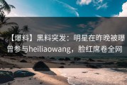 【爆料】黑料突发：明星在昨晚被曝曾参与heiliaowang，脸红席卷全网