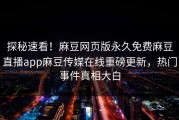 探秘速看！麻豆网页版永久免费麻豆直播app麻豆传媒在线重磅更新，热门事件真相大白