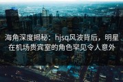 海角深度揭秘：hjsq风波背后，明星在机场贵宾室的角色罕见令人意外