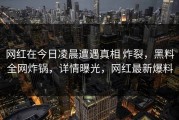 网红在今日凌晨遭遇真相 炸裂，黑料全网炸锅，详情曝光，网红最新爆料