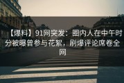 【爆料】91网突发：圈内人在中午时分被曝曾参与花絮，刷爆评论席卷全网