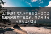 全网疯传！吃瓜网麻豆日区一区二区能在线观看的麻豆更新，热议网红秘闻真相让人瞠目