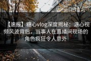【速报】糖心vlog深度揭秘：溏心视频风波背后，当事人在直播间现场的角色疯狂令人意外