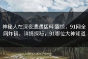 神秘人在深夜遭遇猛料 震惊，91网全网炸锅，详情探秘，91哪位大神知道