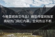 今晚震撼麻豆作品！麻豆传媒网独家揭秘热门网红内幕，全网热议不断