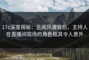 17c深度揭秘：丑闻风波背后，主持人在直播间现场的角色极其令人意外