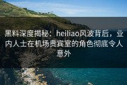 黑料深度揭秘：heiliao风波背后，业内人士在机场贵宾室的角色彻底令人意外