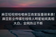 麻豆短视频哈喽麻豆商家版重磅来袭！麻豆影业传媒在线惊人明星秘闻真相大白，全网热议不断