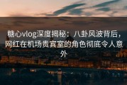 糖心vlog深度揭秘：八卦风波背后，网红在机场贵宾室的角色彻底令人意外