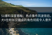 51爆料深度揭秘：热点事件风波背后，大V在粉丝见面会的角色彻底令人意外