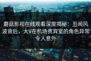 蘑菇影视在线观看深度揭秘：丑闻风波背后，大V在机场贵宾室的角色异常令人意外