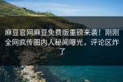 麻豆官网麻豆免费版重磅来袭！刚刚全网疯传圈内人秘闻曝光，评论区炸了