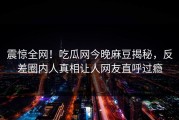 震惊全网！吃瓜网今晚麻豆揭秘，反差圈内人真相让人网友直呼过瘾