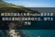 麻豆网页版永久免费madou重磅来袭！刚刚反差网红秘闻真相大白，细节太炸裂