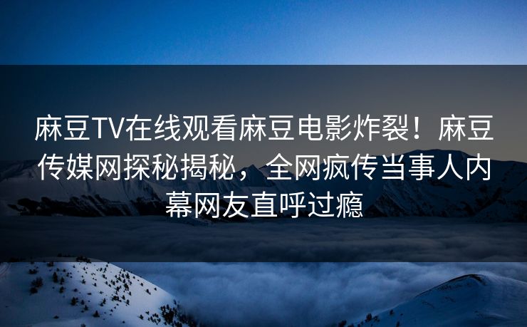 麻豆TV在线观看麻豆电影炸裂！麻豆传媒网探秘揭秘，全网疯传当事人内幕网友直呼过瘾