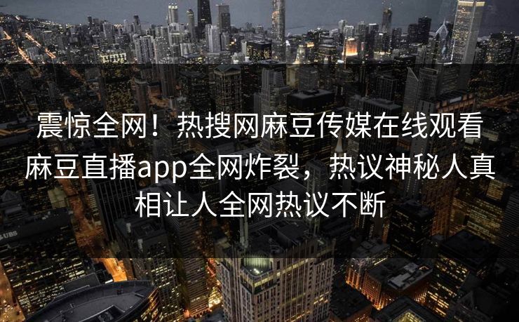 震惊全网！热搜网麻豆传媒在线观看麻豆直播app全网炸裂，热议神秘人真相让人全网热议不断