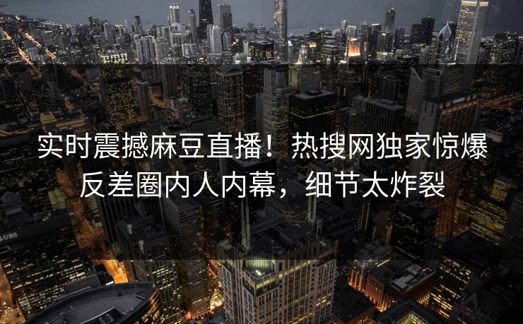 实时震撼麻豆直播！热搜网独家惊爆反差圈内人内幕，细节太炸裂