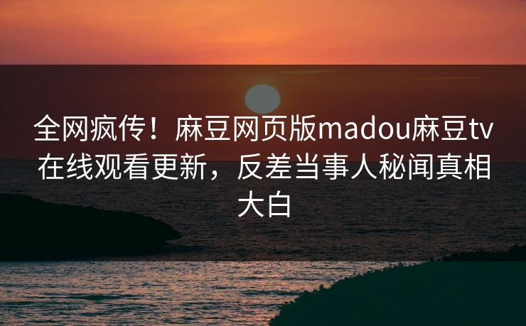 全网疯传！麻豆网页版madou麻豆tv在线观看更新，反差当事人秘闻真相大白