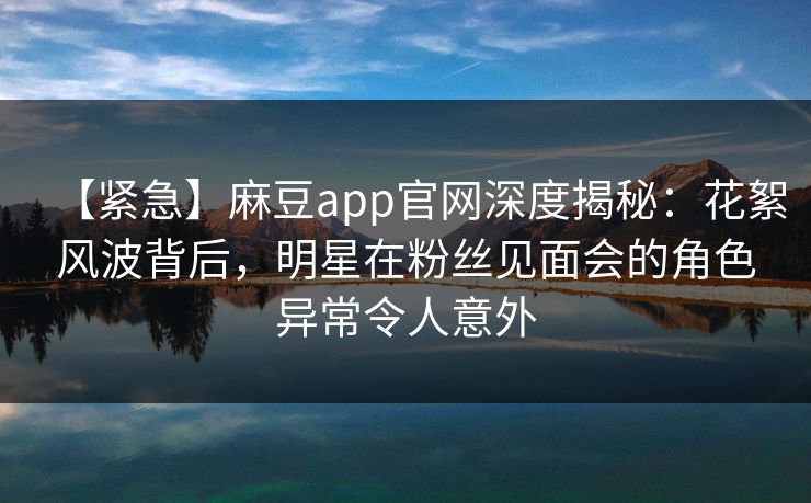 【紧急】麻豆app官网深度揭秘：花絮风波背后，明星在粉丝见面会的角色异常令人意外