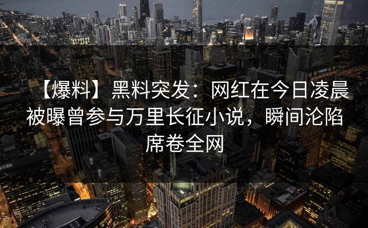 【爆料】黑料突发:网红在今日凌晨被曝曾参与万里长征小说,瞬间沦陷席卷全网 【爆料】黑料突发:网红在今日凌晨被曝曾参与万里长征小说,瞬间沦陷席卷全网