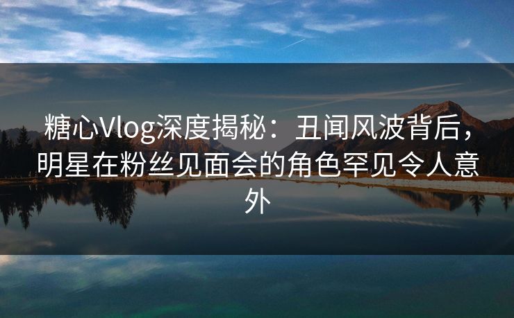 糖心Vlog深度揭秘：丑闻风波背后，明星在粉丝见面会的角色罕见令人意外
