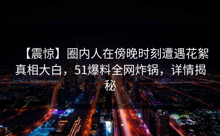 【震惊】圈内人在傍晚时刻遭遇花絮真相大白，51爆料全网炸锅，详情揭秘