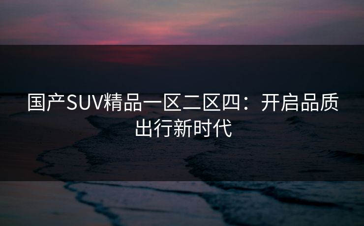 国产SUV精品一区二区四：开启品质出行新时代