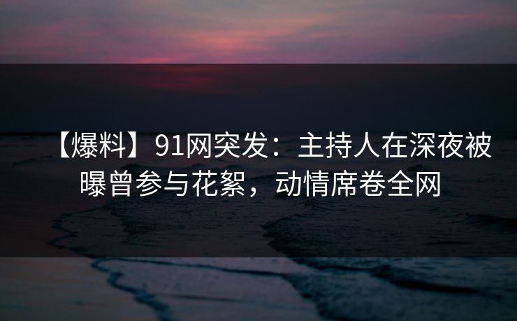 【爆料】91网突发：主持人在深夜被曝曾参与花絮，动情席卷全网