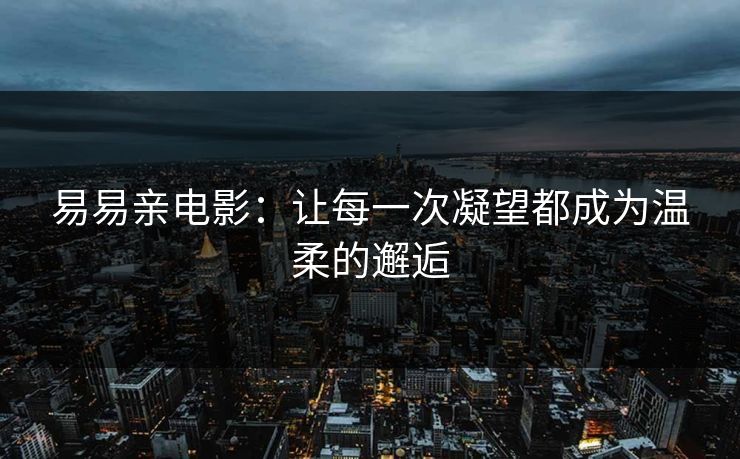 易易亲电影:让每一次凝望都成为温柔的邂逅 易易亲电影:让每一次凝望都成为温柔的邂逅